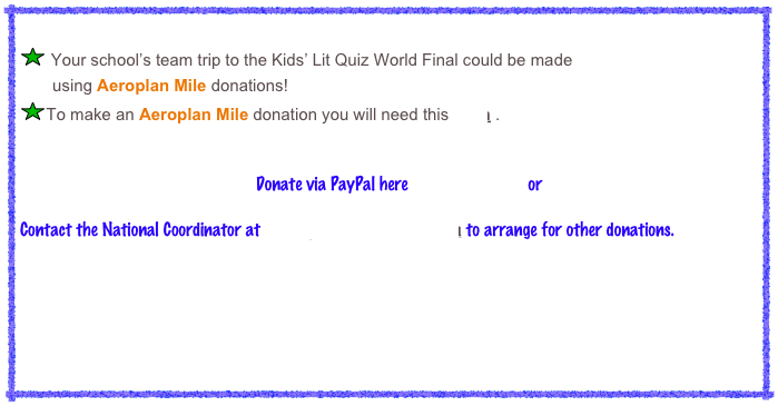 
￼ Your school’s team trip to the Kids’ Lit Quiz World Final could be made 
       using Aeroplan Mile donations! 
￼To make an Aeroplan Mile donation you will need this form .
                                                     Donate via PayPal here                           or
Contact the National Coordinator at kidslitquizcanada@gmail.com to arrange for other donations.
